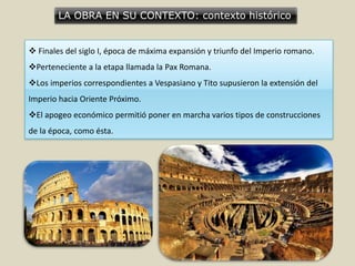 LA OBRA EN SU CONTEXTO: contexto histórico
 Finales del siglo I, época de máxima expansión y triunfo del Imperio romano.
Perteneciente a la etapa llamada la Pax Romana.
Los imperios correspondientes a Vespasiano y Tito supusieron la extensión del
Imperio hacia Oriente Próximo.
El apogeo económico permitió poner en marcha varios tipos de construcciones
de la época, como ésta.
 