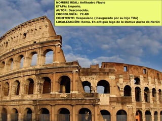 NOMBRE REAL: Anfiteatro Flavio
ETAPA: Imperio.
AUTOR: Desconocido.
CRONOLOGÍA: 72-80
COMITENTE: Vespasiano (inaugurado por su hijo Tito)
LOCALIZACIÓN: Roma. En antiguo lago de la Domus Aurea de Nerón
 