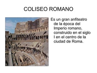 COLISEO ROMANO Es un gran anfiteatro de la época del Imperio romano, construido en el siglo I en el centro de la ciudad de Roma. 