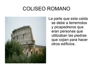 COLISEO ROMANO La parte que esta caida se debe a terremotos y picapedreros que eran personas que utilizaban las piedras que cojian para hacer otros edificios. 