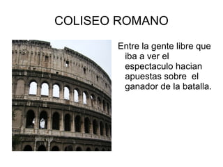 COLISEO ROMANO Entre la gente libre que iba a ver el espectaculo hacian apuestas sobre  el ganador de la batalla. 