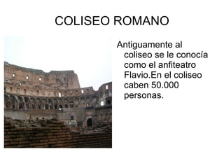 COLISEO ROMANO Antiguamente al coliseo se le conocía como el anfiteatro Flavio.En el coliseo caben 50.000 personas. 