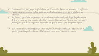  Este era utilizado para juegos de gladiadores, batallas navales, luchas con animales… El anfiteatro
Flavio, más conocido como Coliseo quizá por la colosal estatua de Nerón que se alzaba en las
cercanías.
 La famosa expresión latina panem et circenses (pan y circo) resumía todo lo que los gobernantes
de la urbe requerían para manejar a la plebe y mantenerla entretenida. Hasta 50.000 espectadores
podían participar de las sangrientas diversiones con que los emperadores cortejaban al pueblo.
 El Coliseo tuvo una función política: La de congraciar al nuevo Emperador Vespasiano con el
pueblo, que había perdido el teatro del Campo de Marte tras el incendio del año 64.
 