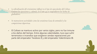  La oficialización del cristianismo influyó en el tipo de espectáculos del Coliseo.
Cesaron las ejecuciones y, además, en el año 435 se suspendieron las luchas de
gladiadores.
 El Coliseo se mantuvo activo por varios siglos, pero no fue inmune
a los daños del tiempo. Entre algunas calamidades, tuvo que sufrir
terremotos e incendios que exigieron sendas reparaciones por
parte del emperador Teodosio II y del emperador Valentiniano III.
 Se mantuvieron actividades como las venationes (caza de animales) y las
competiciones deportivas.
 