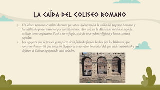La caída del Coliseo romano
 El Coliseo romano se utilizó durante 500 años. Sobrevivió a la caída del Imperio Romano y
fue utilizado posteriormente por los bizantinos. Aun así, en la Alta edad media se dejó de
utilizar como anfiteatro. Pasó a ser refugio, sede de una orden religiosa y hasta cantera
popular.
 Los agujeros que se ven en gran parte de la fachada fueron hechos por los bárbaros, que
robaron el material que unía los bloques de travertino (material del que está construido) y que
dejaron el Coliseo agujereado cual colador.
 