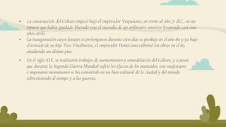  La construcción del Coliseo empezó bajo el emperador Vespasiano, en torno al año 71 d.C., en un
espacio que había quedado liberado tras el incendio de un anfiteatro anterior levantado casi cien
años atrás.
 La inauguración cuyos festejos se prolongaron durante cien días se produjo en el año 80 y ya bajo
el reinado de su hijo Tito. Finalmente, el emperador Domiciano culminó las obras en el 82,
añadiendo un último piso.
 En el siglo XIX, se realizaron trabajos de asentamiento y remodelación del Coliseo, y a pesar
que durante la Segunda Guerra Mundial sufrió los efectos de los atentados, este majestuoso
e imponente monumento se ha convertido en un bien cultural de la ciudad y del mundo
sobreviviendo al tiempo y a las guerras.
 