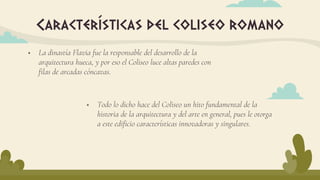  La dinastía Flavia fue la responsable del desarrollo de la
arquitectura hueca, y por eso el Coliseo luce altas paredes con
filas de arcadas cóncavas.
Características del coliseo romano
 Todo lo dicho hace del Coliseo un hito fundamental de la
historia de la arquitectura y del arte en general, pues le otorga
a este edificio características innovadoras y singulares.
 