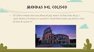  El Coliseo romano tiene una altura de 48,5 metros. Su base tiene 187,75 ×
155,60 metros y la arena 75 x 44 metros. Su perímetro suma 524 metros y tiene
un área de 24.000 m².
Medidas del coliseo
 