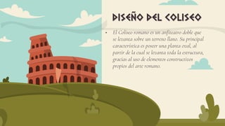 El Coliseo romano es un anfiteatro doble que
se levanta sobre un terreno llano. Su principal
característica es poseer una planta oval, al
partir de la cual se levanta toda la estructura,
gracias al uso de elementos constructivos
propios del arte romano.
diseño del coliseo
 
