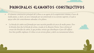  El elemento constructivo principal del Coliseo es un aporte de la arquitectura romana: el arco de
medio punto, es decir, un arco rematado por un semicírculo en su extremo superior, el cual se
apoya sobre dos semicolumnas adosadas a los pilares.
Principales elementos constructivos
 La bóveda de cañón está formada por una sucesión paralela de arcos de medio punto. Pero
la bóveda clave fue la bóveda de arista, creada en la dinastía Flavia. Esta se forma al
cruzar dos bóvedas de cañón, lo que produce aristas que distribuyen el peso del edificio.
Esto hizo posible emplazar el Coliseo en un terreno plano y darle esa monumental altura.
 