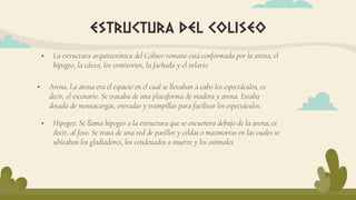  La estructura arquitectónica del Coliseo romano está conformada por la arena, el
hipogeo, la cávea, los vomitorios, la fachada y el velario.
estructura del coliseo
 Arena. La arena era el espacio en el cual se llevaban a cabo los espectáculos, es
decir, el escenario. Se trataba de una plataforma de madera y arena. Estaba
dotada de montacargas, entradas y trampillas para facilitar los espectáculos.
 Hipogeo. Se llama hipogeo a la estructura que se encuentra debajo de la arena, es
decir, al foso. Se trata de una red de pasillos y celdas o mazmorras en las cuales se
ubicaban los gladiadores, los condenados a muerte y los animales.
 