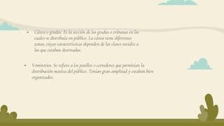  Vomitorios. Se refiere a los pasillos o corredores que permitían la
distribución masiva del público. Tenían gran amplitud y estaban bien
organizados.
 Cávea o gradas. Es la sección de las gradas o tribunas en las
cuales se distribuía en público. La cávea tiene diferentes
zonas, cuyas características dependen de las clases sociales a
las que estaban destinadas.
 