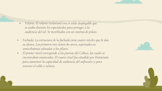  Fachada. La estructura de la fachada tiene cuatro niveles que le dan
su altura. Los primeros tres tienen 80 arcos, soportados en
semicolumnas adosadas a los pilares.
 El primer nivel corresponde a las puertas del Coliseo, las cuales se
encontraban numeradas. El cuarto nivel fue añadido por Domiciano
para aumentar la capacidad de audiencia del anfiteatro y para
sostener el toldo o velario.
 Velario. El velario (velarium) era el toldo desplegable que
se usaba durante los espectáculos para proteger a la
audiencia del sol. Se movilizaba con un sistema de poleas.
 