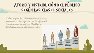 Aforo y distribución del público
según las clases sociales
 El aforo original del Coliseo romano era de 50.000
personas en la cávea o gradas. Con las reformas de
Domiciano aumentó a 65.000. El público se
distribuía de acuerdo a las clases sociales.
 