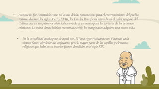  Aunque no fue construido como tal a una deidad romana sino para el entretenimiento del pueblo
romano durante los siglos XVII y XVIII, los Estados Pontificios reivindican el valor religioso del
Coliseo, que en sus primeros años había servido de escenario para las torturas de los primeros
cristianos. La ruina donde habían encontrado cobijo los marginados adquiere una nueva vida.
 En la actualidad queda poco de aquel uso. El Papa sigue realizando un Viacrucis cada
viernes Santo alrededor del anfiteatro, pero la mayor parte de las capillas y elementos
religiosos que hubo en su interior fueron demolidos en el siglo XIX.
 
