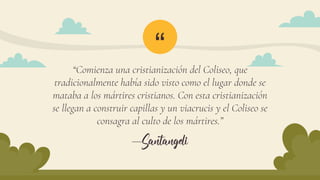 “
—Santangeli
“Comienza una cristianización del Coliseo, que
tradicionalmente había sido visto como el lugar donde se
mataba a los mártires cristianos. Con esta cristianización
se llegan a construir capillas y un viacrucis y el Coliseo se
consagra al culto de los mártires.”
 