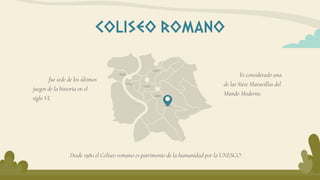 Es considerado una
de las Siete Maravillas del
Mundo Moderno.
COLISEO ROMANO
fue sede de los últimos
juegos de la historia en el
siglo VI.
Desde 1980 el Coliseo romano es patrimonio de la humanidad por la UNESCO
 