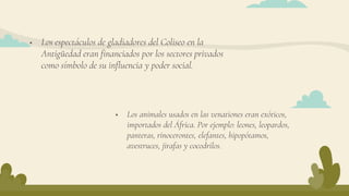  Los espectáculos de gladiadores del Coliseo en la
Antigüedad eran financiados por los sectores privados
como símbolo de su influencia y poder social.
 Los animales usados en las venationes eran exóticos,
importados del África. Por ejemplo: leones, leopardos,
panteras, rinocerontes, elefantes, hipopótamos,
avestruces, jirafas y cocodrilos.
 