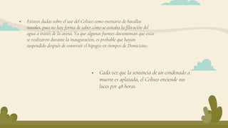  Existen dudas sobre el uso del Coliseo como escenario de batallas
navales, pues no hay forma de saber cómo se evitaba la filtración del
agua a través de la arena. Ya que algunas fuentes documentan que estas
se realizaron durante la inauguración, es probable que hayan
suspendido después de construir el hipogeo en tiempos de Domiciano.
 Cada vez que la sentencia de un condenado a
muerte es aplazada, el Coliseo enciende sus
luces por 48 horas.
 