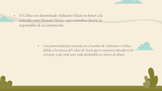  El Coliseo era denominado Anfiteatro Flavio en honor a la
conocida como Dinastía Flavia, cuyos miembros fueron los
responsables de su construcción.
 Con posterioridad fue conocido con el nombre de Colosseum o Coliseo,
debido a la estatua del Coloso de Nerón que se encuentra ubicada en las
cercanías y que mide unos nada desdeñables 40 metros de altura.
 