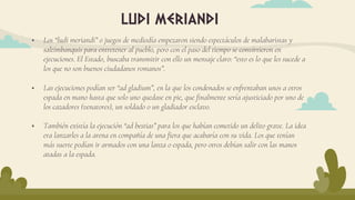  Los “ludi meriandi” o juegos de mediodía empezaron siendo espectáculos de malabaristas y
saltimbanquis para entretener al pueblo, pero con el paso del tiempo se convirtieron en
ejecuciones. El Estado, buscaba transmitir con ello un mensaje claro: “esto es lo que les sucede a
los que no son buenos ciudadanos romanos”.
 Las ejecuciones podían ser “ad gladium”, en la que los condenados se enfrentaban unos a otros
espada en mano hasta que solo uno quedase en pie, que finalmente sería ajusticiado por uno de
los cazadores (venatores), un soldado o un gladiador esclavo.
 También existía la ejecución “ad bestias” para los que habían cometido un delito grave. La idea
era lanzarles a la arena en compañía de una fiera que acabaría con su vida. Los que tenían
más suerte podían ir armados con una lanza o espada, pero otros debían salir con las manos
atadas a la espada.
ludi meriandi
 