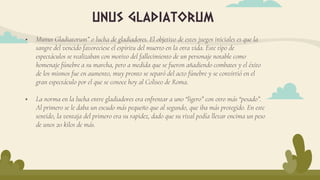  Munus Gladiatorum” o lucha de gladiadores. El objetivo de estos juegos iniciales es que la
sangre del vencido favoreciese el espíritu del muerto en la otra vida. Este tipo de
espectáculos se realizaban con motivo del fallecimiento de un personaje notable como
homenaje fúnebre a su marcha, pero a medida que se fueron añadiendo combates y el éxito
de los mismos fue en aumento, muy pronto se separó del acto fúnebre y se convirtió en el
gran espectáculo por el que se conoce hoy al Coliseo de Roma.
 La norma en la lucha entre gladiadores era enfrentar a uno “ligero” con otro más “pesado”.
Al primero se le daba un escudo más pequeño que al segundo, que iba más protegido. En este
sentido, la ventaja del primero era su rapidez, dado que su rival podía llevar encima un peso
de unos 20 kilos de más.
unus gladiatorum
 