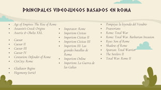 Principales videojuegos basados en roma
 Age of Empires: The Rise of Rome
 Assassin's Creed: Origins
 Asterix & Obelix XXL
 Caesar
 Caesar II
 Caesar III
 Caesar IV
 Centurion: Defender of Rome
 CivCity: Rome
 Imperator: Rome
 Imperivm Civitas
 Imperivm Civitas II
 Imperivm Civitas III
 Imperivm III: Las
grandes batallas de
Roma
 Imperivm Online
 Imperivm: La Guerra de
las Galias
 Pompeya: la leyenda del Vesubio
 Praetorians
 Rome: Total War
 Rome: Total War. Barbarian Invasion
 Ryse: Son of Rome
 Shadow of Rome
 Spartan: Total Warrior
 The Settlers II
 Total War: Rome II
 Gladiator Begins
 Hegemony (serie)
 