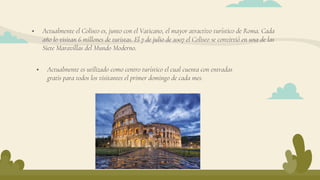  Actualmente el Coliseo es, junto con el Vaticano, el mayor atractivo turístico de Roma. Cada
año lo visitan 6 millones de turistas. El 7 de julio de 2007 el Coliseo se convirtió en una de las
Siete Maravillas del Mundo Moderno.
 Actualmente es utilizado como centro turístico el cual cuenta con entradas
gratis para todos los visitantes el primer domingo de cada mes.
 