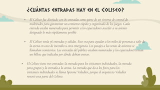  El Coliseo fue diseñado con 80 entradas como parte de un sistema de control de
multitudes para garantizar un comienzo rápido y organizado de los juegos. Cada
entrada estaba numerada para permitir a los espectadores acceder a su asiento
designado lo más rápidamente posible
¿Cuántas entradas hay en el Coliseo?
 El Coliseo tiene tres entradas: la entrada para los visitantes individuales, la entrada
para grupos y la entrada a la arena. La entrada que da a los foros para los
visitantes individuales se llama Sperone Valadier, porque el arquitecto Valadier
renovó esta parte del Coliseo.
 El Coliseo tenía 76 entradas y salidas. Esto era para ayudar a los miles de personas a salir de
la arena en caso de incendio u otra emergencia. Los pasajes a las zonas de asientos se
llamaban vomitorios. Las entradas del público estaban numeradas y los espectadores tenían
un billete que indicaba por dónde debían entrar.
 