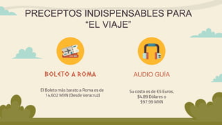 PRECEPTOS INDISPENSABLES PARA
“EL VIAJE”
El Boleto más barato a Roma es de
14,602 MXN (Desde Veracruz)
BOLETO A ROMA
Su costo es de €5 Euros,
$4.89 Dólares o
$97.99 MXN
AUDIO GUÍA
 