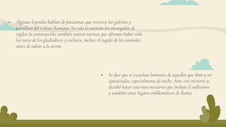  Algunas leyendas hablan de fantasmas que recorren las galerías y
pasadizos del Coliseo Romano. No solo lo cuentan los encargados de
vigilar la construcción, también existen turistas que afirman haber oído
las voces de los gladiadores y esclavos, incluso el rugido de los animales
antes de saltar a la arena.
 Se dice que se escuchan lamentos de aquellos que iban a ser
ajusticiados, especialmente de noche. Ante este misterio se
decidió hacer una ruta nocturna que incluye el anfiteatro
y también otros lugares emblemáticos de Roma.
 