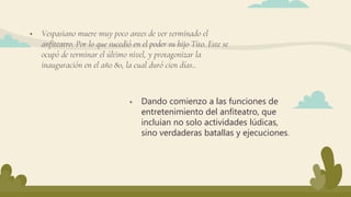  Vespasiano muere muy poco antes de ver terminado el
anfiteatro. Por lo que sucedió en el poder su hijo Tito. Este se
ocupó de terminar el último nivel, y protagonizar la
inauguración en el año 80, la cual duró cien días..
 Dando comienzo a las funciones de
entretenimiento del anfiteatro, que
incluían no solo actividades lúdicas,
sino verdaderas batallas y ejecuciones.
 