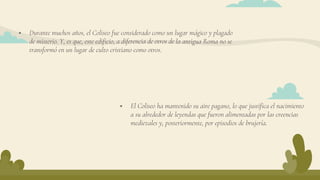  El Coliseo ha mantenido su aire pagano, lo que justifica el nacimiento
a su alrededor de leyendas que fueron alimentadas por las creencias
medievales y, posteriormente, por episodios de brujería.
 Durante muchos años, el Coliseo fue considerado como un lugar mágico y plagado
de misterio. Y, es que, este edificio, a diferencia de otros de la antigua Roma no se
transformó en un lugar de culto cristiano como otros.
 