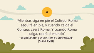 “
—Monasterio Benedictino de Sunderland
(Siglo XVIII)
“Mientras siga en pie el Coliseo, Roma
seguirá en pie, y cuando caiga el
Coliseo, caerá Roma. Y cuando Roma
caiga, caerá el mundo”
 