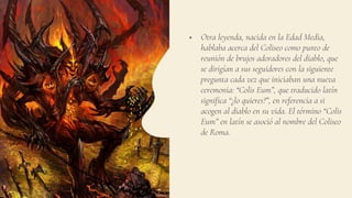  Otra leyenda, nacida en la Edad Media,
hablaba acerca del Coliseo como punto de
reunión de brujos adoradores del diablo, que
se dirigían a sus seguidores con la siguiente
pregunta cada vez que iniciaban una nueva
ceremonia: “Colis Eum”, que traducido latín
significa “¿lo quieres?”, en referencia a si
acogen al diablo en su vida. El término “Colis
Eum” en latín se asoció al nombre del Coliseo
de Roma.
 