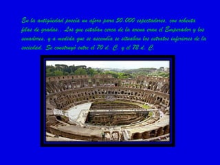 En la antigüedad poseía un aforo para 50.000 espectadores, con ochenta filas de gradas.. Los que estaban cerca de la arena eran el Emperador y los senadores, y a medida que se ascendía se situaban los estratos inferiores de la sociedad. Se construyó entre el 70 d. C. y el 72 d. C. 