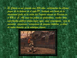 El Coliseo se usó durante casi 500 años, celebrándose los últimos juegos de la historia en el siglo VI, bastante más tarde de la tradicional fecha de la caída del Imperio romano de Occiente en el 476 d. C. Así como las peleas de gladiadores, muchos otros espectáculos públicos tenían lugar aquí, como naumaquias, caza de animales, ejecuciones, recreaciones de famosas batallas, y obras de teatro basadas en la mitologia clasica.  
