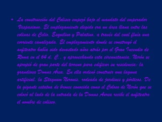 La construcción del Coliseo empezó bajo el mandato del emperador  Vespasiano. El emplazamiento elegido era un área llana entre las colinas de Celio, Esquilino y Palatino, a través del cual fluía una corriente canalizada. El emplazamiento donde se construyó el anfiteatro había sido devastado años atrás por el Gran Incendio de Roma en el 64 d. C., y aprovechando esta circunstancia, Nerón se apropió de gran parte del terreno para edificar su residencia: la grandiosa  Domus Área . En ella ordenó construir una laguna artificial, la  Stagnum Neronis , rodeada de jardines y pórticos. De la gigante estatua de bronce conocida como el Coloso de Nerón que se colocó al lado de la entrada de la  Domus Aurea  recibe el anfiteatro el nombre de  coliseo . 