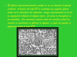 El Coliseo experimentó grandes cambios en su uso durante el periodo medieval. A finales del siglo VI se construyó una pequeña iglesia dentro de la estructura del anfiteatro, aunque aparentemente no le dio un significado religioso al edificio entero. La arena se transformó en un cementerio. Los numerosos espacios entre las arcadas y bajo los asientos se convirtieron en fábricas y refugios, y según las fuentes se alquilaron hasta el siglo XII. 