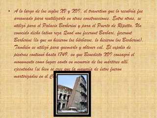A lo largo de los siglos XV y XVI, el travertino que lo recubría fue arrancado para reutilizarlo en otras construcciones. Entre otras, se utilizó para el Palacio Barberini y para el Puerto de Ripetta. Un conocido dicho latino reza  Quod non fecerunt Barbari, fecerunt Barberini  (lo que no hicieron los bárbaros, lo hicieron los Barberini). También se utilizó para quemarlo y obtener cal. El expolio de piedras continuó hasta 1749, en que Benedicto XVI consagró el monumento como lugar santo en memoria de los mártires allí ejecutados (si bien se cree que la mayoría de éstos fueron martirizados en el Circo Máximo). 