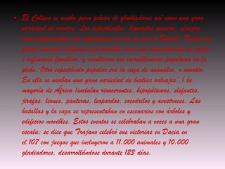El Coliseo se usaba para peleas de gladiadores así como una gran variedad de eventos. Los espectáculos, llamados  munera , siempre eran patrocinados por ciudadanos en vez de por el Estado. Tenían un fuerte elemento religioso pero también eran una demostración de poder e influencia familiar, y resultaron ser increíblemente populares en la plebe. Otro espectáculo popular era la caza de animales, o  venatio . En ella se usaban una gran variedad de bestias salvajes¨,( la mayoría de África )incluían rinocerontes, hipopótamos, elefantes, jirafas, leones, panteras, leopardos, cocodrilos y avestruces. Las batallas y la caza se representaban en escenarios con árboles y edificios movibles. Estos eventos se celebraban a veces a una gran escala; se dice que Trajano celebró sus victorias en Dacia en el 107 con juegos que incluyeron a 11.000 animales y 10.000 gladiadores, desarrollándose durante 123 días. 