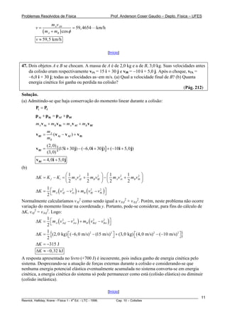 Problemas Resolvidos de Física                             Prof. Anderson Coser Gaudio – Depto. Física – UFES

                  mAv A 0
        v=                     = 59, 4654        km/h
             ( mA + mB ) cos φ
        v ≈ 59, 5 km/h

                                                         [Início]


47. Dois objetos A e B se chocam. A massa de A é de 2,0 kg e a de B, 3,0 kg. Suas velocidades antes
    da colisão eram respectivamente viA = 15 i + 30 j e viB = −10 i + 5,0 j. Após o choque, vfA =
    −6,0 i + 30 j; todas as velocidades as~em m/s. (a) Qual a velocidade final de B? (b) Quanta
    energia cinética foi ganha ou perdida na colisão?
                                                                                         (Pág. 212)
Solução.
(a) Admitindo-se que haja conservação do momento linear durante a colisão:
       Pi = Pf
        p Ai + p Bi = p Af + p Bf
        mA v Ai + mB v Bi = mA v Af + mB v Bf
                 mA
        v Bf =      ( v Ai − v Af ) + v Bi
                 mB
                 (2, 0)
        v Bf =          [ (15i + 30 j) − (−6, 0i + 30 j)] + (−10i + 5, 0 j)
                 (3, 0)
        v Bf = 4, 0i + 5, 0 j
(b)
                          ⎛1           1        2 ⎞ ⎛1       1 2 ⎞
        ΔK = K f − K i = ⎜ mAv Af + mB vBf ⎟ − ⎜ mAv Ai + mB vBi ⎟
                                   2                       2

                          ⎝2           2           ⎠ ⎝2      2   ⎠

        ΔK = ⎡ mA ( v Af − v Ai ) + mB ( vBf − vBi ) ⎤
               1        2    2             2      2

               2  ⎣                                  ⎦
Normalmente calcularíamos vAf como sendo igual a vAxf2 + vAyf2. Porém, neste problema não ocorre
                                    2

variação do momento linear na coordenada y. Portanto, pode-se considerar, para fins do cálculo de
ΔK, vAf2 = vAxf2. Logo:

        ΔK = ⎡ mA ( v Axf − v Axi ) + mB ( vBxf − vBxi ) ⎤
               1        2     2              2      2

               2⎣                                        ⎦

        ΔK =
             1
             2
                   {     ⎣                            ⎦             ⎣                            }
               (2, 0 kg) ⎡ (−6, 0 m/s) 2 − (15 m/s) 2 ⎤ + (3, 0 kg) ⎡ (4, 0 m/s) 2 − (−10 m/s) 2 ⎤
                                                                                                 ⎦
        ΔK = −315 J
        ΔK ≈ −0,32 kJ
A resposta apresentada no livro (+700 J) é incoerente, pois indica ganho de energia cinética pelo
sistema. Desprezando-se a atuação de forças externas durante a colisão e considerando-se que
nenhuma energia potencial elástica eventualmente acumulada no sistema converta-se em energia
cinética, a energia cinética do sistema só pode permanecer como está (colisão elástica) ou diminuir
(colisão inelástica).

                                                         [Início]
________________________________________________________________________________________________________    11
                                       a
Resnick, Halliday, Krane - Física 1 - 4 Ed. - LTC - 1996. Cap. 10 – Colisões
 