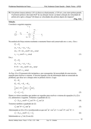 Problemas Resolvidos de Física                                 Prof. Anderson Coser Gaudio – Depto. Física – UFES



51. Um próton (massa atômica 1,01 u) choca-se elasticamente, a 518 m/s, com outro próton parado.
    O primeiro próton é desviado 64,0o de sua direção inicial. (a) Qual a direção da velocidade do
    próton-alvo após o choque? (b) Quais as velocidades dos prótons depois do impacto?
                                                                                         (Pág. 212)
Solução.
Considere o seguinte esquema:
                                y

                                               v2f
          m                    m
                  v1i                      φ
                                           θ             x
                             v2i = 0
                                          v1f
Na ausência de força externa resultante o momento linear será conservado em x e em y. Em x:
       Pxi = Pxf
        p1xi + p2 xi = p1xf + p2 xf
        mv1i + 0 = mv1 f cos θ + mv2 f cos φ
        v1i − v1 f cos θ = v2 f cos φ                                                                         (1)
Em y:
        Pyi = Pyf
        p1 yi + p2 yi = p1 yf + p2 yf
        0 + 0 = − mv1 f sen θ + mv2 f sen φ
        v1 f sen θ = v2 f sen φ                                                                               (2)
As Eqs. (1) e (2) possuem três incógnitas e, por conseguinte, há necessidade de uma terceira
equação para resolver o sistema. A terceira equação vem da informação dada no enunciado do
problema, que disse ser o choque entre os prótons elástico. Logo:
       Ki = K f
        K1i + K 2i = K1 f + K 2 f
        1 2         1       1 2
          mv1i + 0 = mv12f + mv2 f
        2           2       2
        v12i = v12f + v2 f
                       2
                                                                                                              (3)
Dentre os vários caminhos que podem ser seguidos para resolver o sistema de equações (1), (2) e
(3), adotaremos o seguinte. Tomemos o quadrado de (1):
        v12i − 2v1i v1 f cos θ + v12f cos 2 θ = v2 f cos 2 φ
                                                 2
                                                                                                              (4)
Tomemos também o quadrado de (2):
        v12f sen 2 θ = v2 f sen 2 φ
                        2
                                                                                                              (5)
Adicionando-se (4) e (5) e reconhecendo-se que sen2 φ + cos2 φ = 1 e sen2 θ + cos2 θ = 1:
        v12i − 2v1i v1 f cos θ + v12f = v2 f
                                         2
                                                                                                              (6)
Substituindo-se v2f2 de (3) em (6):
________________________________________________________________________________________________________        12
                                       a
Resnick, Halliday, Krane - Física 1 - 4 Ed. - LTC - 1996. Cap. 10 – Colisões
 