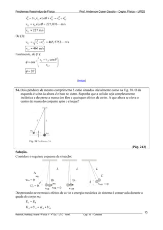 Problemas Resolvidos de Física                                    Prof. Anderson Coser Gaudio – Depto. Física – UFES

          v12i − 2v1i v1 f cos θ + v12f = v12i − v12f
          v1 f = v1i cos θ = 227, 076          m/s
          v1 f ≈ 227 m/s
De (3):
          v2 f = v12i − v12f = 465,5753            m/s
          v2 f ≈ 466 m/s
Finalmente, de (1):
                      ⎛ v1i − v1 f cos θ   ⎞
          φ = cos −1 ⎜                     ⎟
                      ⎜       v2 f         ⎟
                      ⎝                    ⎠
          φ = 26

                                                              [Início]


54. Dois pêndulos de mesmo comprimento L estão situados inicialmente como na Fig. 38. O da
    esquerda é solto da altura d e bate no outro. Suponha que a colisão seja completamente
    inelástica e despreze a massa dos fios e quaisquer efeitos de atrito. A que altura se eleva o
    centro de massa do conjunto após o choque?




                                                                                                         (Pág. 213)
Solução.
Considere o seguinte esquema da situação:


                                           L                  L               L
                A
                  m1                                                                C
          v1A = 0                    Bi                  Bf
                     d                m2                                 h
                                                                                  v12C = 0
              Ug = 0
                     v1B             v2B = 0
                                         v12B
Desprezando-se eventuais efeitos de atrito a energia mecânica do sistema é conservada durante a
queda do corpo m1:
       E A = EB
          K A + U A = KB + U B
________________________________________________________________________________________________________           13
                                       a
Resnick, Halliday, Krane - Física 1 - 4 Ed. - LTC - 1996. Cap. 10 – Colisões
 