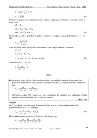 Problemas Resolvidos de Física                           Prof. Anderson Coser Gaudio – Depto. Física – UFES

                       1
        0 + m1 gd =      m1v12B + 0
                       2
        v1B = 2 gd                                                                                      (1)
Na colisão entre m1 e m2 o efeito das forças externas é desprezível. Portanto, o momento linear é
conservado:
        PBi = PBf
         p1Bi + p2 Bi = p1Bf + p2 Bf
        m1v1B + 0 = ( m1 + m2 ) v12 B                                                                   (2)
Na Eq. (2), v12B é é a velocidade inicial do conjunto m1-m2 após a colisão. Substituindo-se (1) em
                   B




(2):
                  m1 2 gd
        v12 B =
                  m1 + m2
Após a colisão, o movimento do conjunto ocorre com energia mecânica constante:
       EB = EC
         K B + U B = KC + U C
        1
          ( m1 + m2 ) v12 B + 0 = 0 + ( m1 + m2 ) gh
                       2
                                                                                                        (3)
        2
Substituindo-se (2) em (3):
                          2
          ⎛ m1 ⎞
        h=⎜         ⎟ d
          ⎝ m1 + m2 ⎠

                                                       [Início]


60. (a) Mostre numa colisão elástica unidimensional a velocidade do centro de massa de duas
    partículas, de massas m1 e m2, que têm velocidade inicial v1 e v2, respectivamente, é expressa
    por
                 m1            m2
        vCM =          v1i +         v2i .
               m1 + m2       m1 + m2

    (b) Aplique as Eqs. 15 e 16 para v1f e v2f (as velocidades das partículas após o choque), a fim de
    deduzir o mesmo resultado para vCM após o impacto.
                                                                                          (Pág. 214)
Solução.
(a) A posição do centro de massa de duas partículas, m1 e m2, cujas posições iniciais são,
respectivamente, x1i e x2i, é dado por:
                 1
        xCM =          ( m1 x1i + m2 x2i )                                                              (1)
              m1 + m2
Derivando-se ambos os membros de (1) em relação ao tempo:
               m1 dx1i     m2 dx2i
       vCM =           +
             m1 + m2 dt m1 + m2 dt

________________________________________________________________________________________________________   14
                                       a
Resnick, Halliday, Krane - Física 1 - 4 Ed. - LTC - 1996. Cap. 10 – Colisões
 