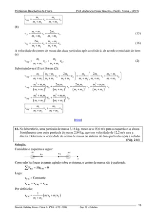 Problemas Resolvidos de Física                                          Prof. Anderson Coser Gaudio – Depto. Física – UFES

                     m1            m2
        vCM =              v1i +         v2i
                   m1 + m2       m1 + m2
(b)
                 m1 − m2        2m2
        v1 f =           v1i +         v2i                                                                             (15)
                 m1 + m2       m1 + m2
                  2m1         m − m1
        v2 f =           v1i + 2      v2i                                                                              (16)
                 m1 + m2      m1 + m2
A velocidade do centro de massa das duas partículas após a colisão é, de acordo o resultado do item
(a):
                m1             m2
       vCMf =         v1 f +         v2 f                                                       (2)
              m1 + m2        m1 + m2
Substituindo-se (15) e (16) em (2):
                     m1 ⎛ m1 − m2           2m2       ⎞   m2 ⎛ 2m1          m − m1 ⎞
        vCMf =             ⎜         v1i +        v2i ⎟ +    ⎜         v1i + 2     v2i ⎟
                   m1 + m2 ⎝ m1 + m2       m1 + m2 ⎠ m1 + m2 ⎝ m1 + m2      m1 + m2 ⎠
                   m12 − m1m2                  2m1m2                   2m1m2              m2 − m1m2
                                                                                           2
        vCMf =                       v1i +                  v +                     v +                     v2i
                   ( m1 + m2 )               ( m1 + m2 )             ( m1 + m2 )          ( m1 + m2 )
                                 2                         2 1i                    2 2i                 2



                   m12 + m1m2                m2 + m1m2
                                              2
        vCMf =                       v1i +                     v2i
                   ( m1 + m2 )               ( m1 + m2 )
                                 2                         2



                     m1            m2
        vCMf =             v1i +         v2i
                   m1 + m2       m1 + m2

                                                                      [Início]


61. No laboratório, uma partícula de massa 3,16 kg, move-se a 15,6 m/s para a esquerda e se choca
    frontalmente com outra partícula de massa 2,84 kg, que tem velocidade de 12,2 m/s para a
    direita. Determine a velocidade do centro de massa do sistema de duas partículas após a colisão.
                                                                                        (Pág. 214)
Solução.
Considere o esquema a seguir:
                 m1                                            m2
                         v1i                     v2i
                                                                         x
Como não há forças externas agindo sobre o sistema, o centro de massa não é acelerado.
        ∑F   Ext   = MaCM = 0
Logo:
        v CM = Constante
        v CMi = v CMf = v CM
Por definição:
                      1
        v CM =             ( m1v1 + m2 v 2 )
                   m1 + m2

________________________________________________________________________________________________________                 15
                                       a
Resnick, Halliday, Krane - Física 1 - 4 Ed. - LTC - 1996. Cap. 10 – Colisões
 