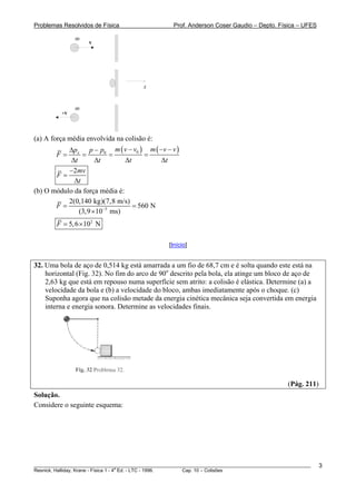 Problemas Resolvidos de Física                      Prof. Anderson Coser Gaudio – Depto. Física – UFES

               m
                    v




                                         x


               m
          -v



(a) A força média envolvida na colisão é:
           Δpx p − p0 m ( v − v0 ) m ( −v − v )
        F=      =         =           =
            Δt       Δt        Δt         Δt
           −2mv
       F=
             Δt
(b) O módulo da força média é:
           2(0,140 kg)(7,8 m/s)
       F=                         = 560 N
               (3,9 ×10−3 ms)
        F = 5, 6 × 102 N

                                                  [Início]


32. Uma bola de aço de 0,514 kg está amarrada a um fio de 68,7 cm e é solta quando este está na
    horizontal (Fig. 32). No fim do arco de 90o descrito pela bola, ela atinge um bloco de aço de
    2,63 kg que está em repouso numa superfície sem atrito: a colisão é elástica. Determine (a) a
    velocidade da bola e (b) a velocidade do bloco, ambas imediatamente após o choque. (c)
    Suponha agora que na colisão metade da energia cinética mecânica seja convertida em energia
    interna e energia sonora. Determine as velocidades finais.




                                                                                               (Pág. 211)
Solução.
Considere o seguinte esquema:




________________________________________________________________________________________________________    3
                                       a
Resnick, Halliday, Krane - Física 1 - 4 Ed. - LTC - 1996. Cap. 10 – Colisões
 