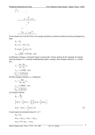 Problemas Resolvidos de Física                      Prof. Anderson Coser Gaudio – Depto. Física – UFES
         m1
        A


                              m2
                       B              v1B

                              x

                  C

                 v1C                  v2C

O movimento de A até B é feito com energia mecânica constante (ausência de forças dissipativas),
logo:
      E A = EB
        K A + U A = KB + U B
                       1
        0 + m1 gl =      m1v12B + 0
                       2
        v1B = 2 gl = 3, 67136               m/s
(a) Durante o choque o momento linear é conservado. Vamos chamar de B a situação do sistema
antes do choque e C a situação imediatamente após o choque. Para choques elásticos, v1C é dada
por:
             m − m2
        v1C = 1      v1B
             m1 + m2
        v1C = −2, 4709       m/s
        v1C = −2, 47 m/s
(b) Para choques elásticos v2C é dada por:
               2m1
        v2C =         v1B
              m1 + m2
        v2C = 1, 20043       m/s
        v2C = 1, 20 m/s
(c) Energia cinética:
                 K
        KC ' = B
                  2
        1            1           1⎛1      1    2 ⎞
          m1v12C ' + m2 v2C ' = ⎜ m1v12B + m2 v2 B ⎟
                             2

        2            2           2⎝2      2        ⎠
                               1
        m1v12C ' + m2 v2C ' = m1v12B + 0
                       2
                                                                                                       (1)
                               2
Conservação do momento linear B → C’:
        PBx = PC ' x
        m1v1B + m2 v2 B = m1v1C ' + m2 v2C '
        m1v1B + 0 = m1v1C ' + m2 v2C '
________________________________________________________________________________________________________     4
                                       a
Resnick, Halliday, Krane - Física 1 - 4 Ed. - LTC - 1996. Cap. 10 – Colisões
 