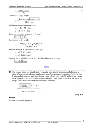 Problemas Resolvidos de Física                          Prof. Anderson Coser Gaudio – Depto. Física – UFES

                  m1v1B − m1v1C '
        v2C ' =                                                                                        (2)
                       m2
Substituindo-se (2) em (1):
                  2m1v1B ± v1B 2m2 ( m2 − m1 )
        v1C ' =                                                                                        (3)
                           2 ( m1 + m2 )
São duas as possibilidades para v1C’:
       v1C ' = −1,34768 m/s
        v1C ' = 2,54811       m/s
Como m1 < m2, sabe-se que v1C’ < 0. Logo:
        v1C ' ≈ −1,35 m/s
Substituindo-se (3) em (2):
                  2m1m2 v1B ± m1v1B 2m2 ( m2 − m1 )
        v2C ' =
                            2m2 ( m1 + m2 )
Também são duas as possibilidades para v2C’:
     v2C ' = 0, 219525 m/s
        v2C ' = 0,980907        m/s
Somente v2C’ = 0,980907... torna KC’ = KB/2 (verifique você!). Logo:
                                                 B




        v2C ' ≈ 0,981 m/s

                                                      [Início]


40. Uma bola de massa m é lançada com velocidade v, no cano de uma espingarda de mola de
    massa M, que está inicialmente parada numa superfície sem atrito, conforme a Fig. 34. A bola
    fica agarrada ao cano no ponto de máxima compressão da mola e não há perda de energia por
    atrito. (a) Qual a velocidade da espingarda depois que a bala pára no cano? (b) Que fração da
    energia cinética inicial da bola fica armazenada na mola?




                                                                                               (Pág. 212)
Solução.
Considere o seguinte esquema:




________________________________________________________________________________________________________     5
                                       a
Resnick, Halliday, Krane - Física 1 - 4 Ed. - LTC - 1996. Cap. 10 – Colisões
 