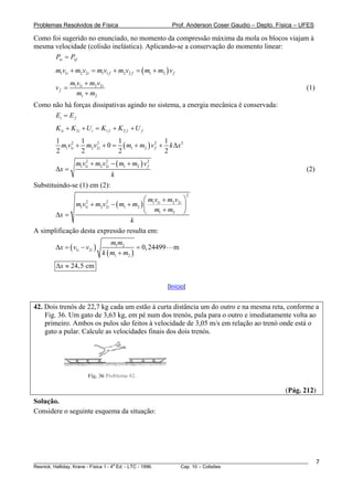 Problemas Resolvidos de Física                            Prof. Anderson Coser Gaudio – Depto. Física – UFES

Como foi sugerido no enunciado, no momento da compressão máxima da mola os blocos viajam à
mesma velocidade (colisão inelástica). Aplicando-se a conservação do momento linear:
      Pxi = Pxf
        m1v1i + m2 v2i = m1v1 f + m2v2 f = ( m1 + m2 ) v f
               m1v1i + m2 v2i
        vf =                                                                                             (1)
                 m1 + m2
Como não há forças dissipativas agindo no sistema, a energia mecânica é conservada:
      Ei = E f
        K1i + K 2 i + U i = K1 f + K 2 f + U f
        1         1            1                 1
          m1v12i + m2 v2i + 0 = ( m1 + m2 ) v 2 + k Δx 2
                       2
                                              f
        2         2            2                 2
                 m1v12i + m2 v2i − ( m1 + m2 ) v 2
                              2

        Δx =                                     f
                                                                                                         (2)
                                    k
Substituindo-se (1) em (2):
                                                                   2
                                      ⎛ m v + m2 v2i ⎞
              m v + m v − ( m1 + m2 ) ⎜ 1 1i
                     2         2
                                                     ⎟
                                      ⎝ m1 + m2 ⎠
                   1 1i      2 2i

       Δx =
                                 k
A simplificação desta expressão resulta em:
                                 m1m2
        Δx = ( v1i − v2i )                 = 0, 24499     m
                             k ( m1 + m2 )
        Δx ≈ 24,5 cm

                                                        [Início]


42. Dois trenós de 22,7 kg cada um estão à curta distância um do outro e na mesma reta, conforme a
    Fig. 36. Um gato de 3,63 kg, em pé num dos trenós, pula para o outro e imediatamente volta ao
    primeiro. Ambos os pulos são feitos à velocidade de 3,05 m/s em relação ao trenó onde está o
    gato a pular. Calcule as velocidades finais dos dois trenós.




                                                                                                 (Pág. 212)
Solução.
Considere o seguinte esquema da situação:




________________________________________________________________________________________________________       7
                                       a
Resnick, Halliday, Krane - Física 1 - 4 Ed. - LTC - 1996. Cap. 10 – Colisões
 